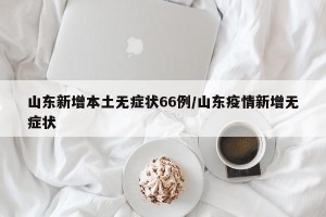 山东新增本土无症状66例/山东疫情新增无症状