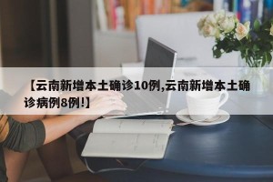 【云南新增本土确诊10例,云南新增本土确诊病例8例!】