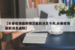 【长春疫情最新情况最新消息今天,长春疫情最新消息通知】