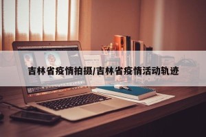 吉林省疫情拍摄/吉林省疫情活动轨迹