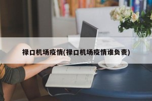 禄口机场疫情(禄口机场疫情谁负责)