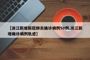 【浙江新增新冠肺炎确诊病例50例,浙江新增确诊病例轨迹】