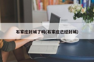 石家庄封城了吗(石家庄已经封城)