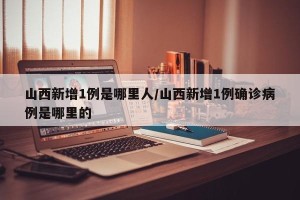 山西新增1例是哪里人/山西新增1例确诊病例是哪里的
