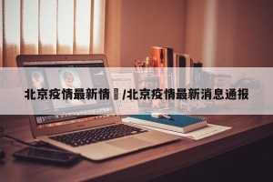 北京疫情最新情況/北京疫情最新消息通报
