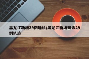黑龙江新增29例确诊/黑龙江新增确诊29例轨迹