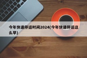 今年快递停运时间2024(今年快递停运这么早)
