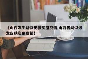 【山西发生疑似皮肤炭疽疫情,山西省疑似爆发皮肤炭疽疫情】