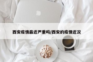 西安疫情最近严重吗/西安的疫情近况