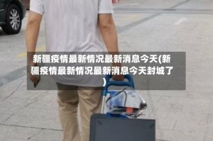 新疆疫情最新情况最新消息今天(新疆疫情最新情况最新消息今天封城了)