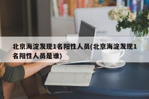 北京海淀发现1名阳性人员(北京海淀发现1名阳性人员是谁)