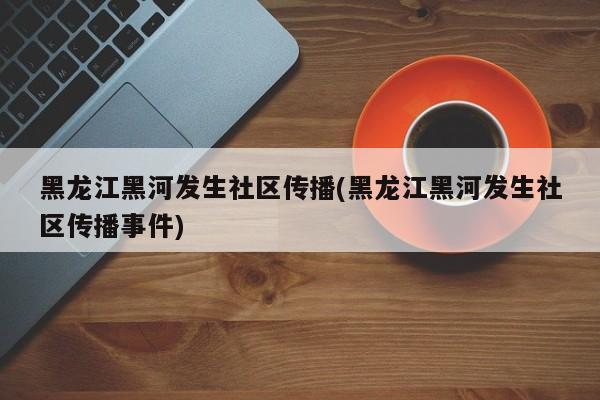 黑龙江黑河发生社区传播(黑龙江黑河发生社区传播事件)
