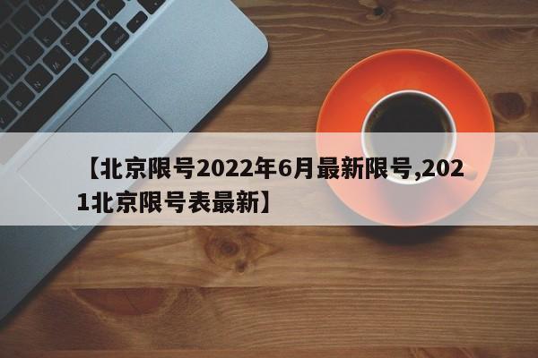 【北京限号2022年6月最新限号,2021北京限号表最新】
