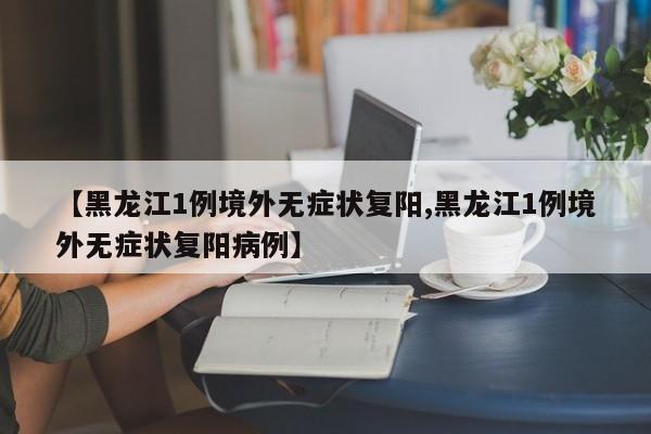 【黑龙江1例境外无症状复阳,黑龙江1例境外无症状复阳病例】
